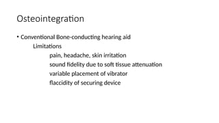 Osteointegration
• Conventional Bone-conducting hearing aid
Limitations
pain, headache, skin irritation
sound fidelity due to soft tissue attenuation
variable placement of vibrator
flaccidity of securing device
 