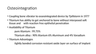 Osteointegration
• Coupling bone vibrator to osseointegrated device by Tjellstorm in 1977
• Titanium has ability to get anchored to bone without interposed soft
tissue and with reaction free epithelial penetration
• Availability of Titanium
pure titanium : 99.75%
Titanium alloy : 90% titanium 6% Aluminum and 4% Vanadium
• Titanium Advantages
tightly bonded corrosion resistant oxide layer on surface of implant
 