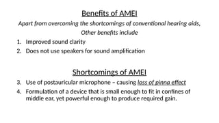 Benefits of AMEI
Apart from overcoming the shortcomings of conventional hearing aids,
Other benefits include
1. Improved sound clarity
2. Does not use speakers for sound amplification
Shortcomings of AMEI
3. Use of postauricular microphone – causing loss of pinna effect
4. Formulation of a device that is small enough to fit in confines of
middle ear, yet powerful enough to produce required gain.
 
