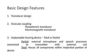 Basic Design Features
1. Transducer design
2. Ossicular coupling
Piezoelectric transducer
Electromagnetic transducer
3. Implantable hearing device – Total vs Partial
Partial: external microphone and speech processor
connected to transmitter with external coil
Total: House all components within implanted portion of
device
 