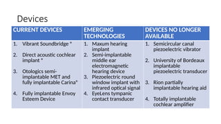 Devices
CURRENT DEVICES EMERGING
TECHNOLOGIES
DEVICES NO LONGER
AVAILABLE
1. Vibrant Soundbridge ®
2. Direct acoustic cochlear
implant ®
3. Otologics semi-
implantable MET and
fully implantable Carina®
4. Fully implantable Envoy
Esteem Device
1. Maxum hearing
implant
2. Semi-implantable
middle ear
electromagnetic
hearing device
3. Piezoelectric round
window implant with
infrared optical signal
4. EyeLens tympanic
contact transducer
1. Semicircular canal
piezoelectric vibrator
2. University of Bordeaux
implantable
piezoelectric transducer
3. Rion partially
implantable hearing aid
4. Totally implantable
cochlear amplifier
 