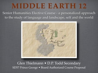 MIDDLE EARTH 12
Senior Humanities Elective Course - a personalized approach
 to the study of language and landscape, self and the world




         Glen Thielmann • D.P. Todd Secondary
      SD57 Prince George • Board Authorized Course Proposal
 