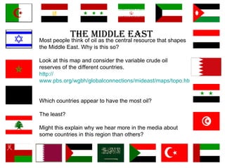 The Middle East Most people think of oil as the central resource that shapes the Middle East. Why is this so? Look at this map and consider the variable crude oil reserves of the different countries. http:// www.pbs.org/wgbh/globalconnections/mideast/maps/topo.html      Which countries appear to have the most oil? The least?  Might this explain why we hear more in the media about some countries in this region than others?  