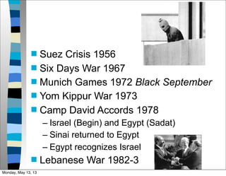  Suez Crisis 1956
 Six Days War 1967
 Munich Games 1972 Black September
 Yom Kippur War 1973
 Camp David Accords 1978
– Israel (Begin) and Egypt (Sadat)
– Sinai returned to Egypt
– Egypt recognizes Israel
 Lebanese War 1982-3
Monday, May 13, 13
 