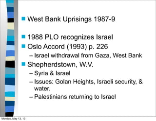  West Bank Uprisings 1987-9
 1988 PLO recognizes Israel
 Oslo Accord (1993) p. 226
– Israel withdrawal from Gaza, West Bank
 Shepherdstown, W.V.
– Syria & Israel
– Issues: Golan Heights, Israeli security, &
water.
– Palestinians returning to Israel
Monday, May 13, 13
 