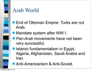 Arab World
 End of Ottoman Empire: Turks are not
Arab.
 Mandate system after WW I.
 Pan-Arab movements have not been
very successful.
 Islamic fundamentalism in Egypt,
Algeria, Afghanistan, Saudi Arabia and
Iran.
 Anti-Americanism & Anti-Soviet.
Monday, May 13, 13
 