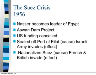 The Suez Crisis
1956
 Nasser becomes leader of Egypt
 Aswan Dam Project
 US funding cancelled
 Sealed off Port of Eilat (cause) Israeli
Army invades (effect)
 Nationalizes Suez (cause) French &
British invade (effect)
Monday, May 13, 13
 