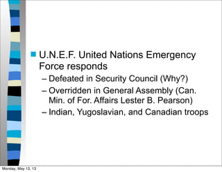  U.N.E.F. United Nations Emergency
Force responds
– Defeated in Security Council (Why?)
– Overridden in General Assembly (Can.
Min. of For. Affairs Lester B. Pearson)
– Indian, Yugoslavian, and Canadian troops
Monday, May 13, 13
 