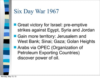 Six Day War 1967
 Great victory for Israel: pre-emptive
strikes against Egypt, Syria and Jordan
 Gain more territory: Jerusalem and
West Bank; Sinai; Gaza; Golan Heights
 Arabs via OPEC (Organization of
Petroleum Exporting Countries)
discover power of oil.
Monday, May 13, 13
 