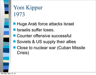 Yom Kippur
1973
 Huge Arab force attacks Israel
 Israelis suffer loses.
 Counter offensive successful
 Soviets & US supply their allies
 Close to nuclear war (Cuban Missile
Crisis)
Monday, May 13, 13
 