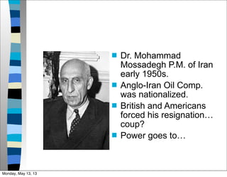  Dr. Mohammad
Mossadegh P.M. of Iran
early 1950s.
 Anglo-Iran Oil Comp.
was nationalized.
 British and Americans
forced his resignation…
coup?
 Power goes to…
Monday, May 13, 13
 