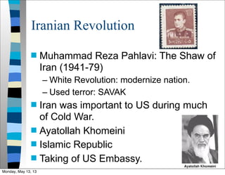 Iranian Revolution
 Muhammad Reza Pahlavi: The Shaw of
Iran (1941-79)
– White Revolution: modernize nation.
– Used terror: SAVAK
 Iran was important to US during much
of Cold War.
 Ayatollah Khomeini
 Islamic Republic
 Taking of US Embassy.
Monday, May 13, 13
 