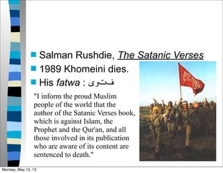  Salman Rushdie, The Satanic Verses
 1989 Khomeini dies.
 His fatwa : ‫ﻑفﺕتﻭوﻯى‬
"I inform the proud Muslim
people of the world that the
author of the Satanic Verses book,
which is against Islam, the
Prophet and the Qur'an, and all
those involved in its publication
who are aware of its content are
sentenced to death."
Monday, May 13, 13
 