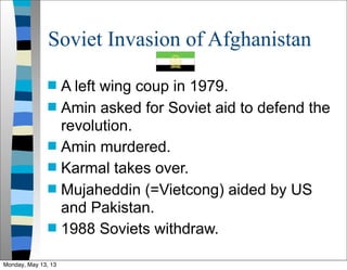 Soviet Invasion of Afghanistan
 A left wing coup in 1979.
 Amin asked for Soviet aid to defend the
revolution.
 Amin murdered.
 Karmal takes over.
 Mujaheddin (=Vietcong) aided by US
and Pakistan.
 1988 Soviets withdraw.
Monday, May 13, 13
 