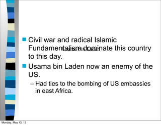  Civil war and radical Islamic
Fundamentalism dominate this country
to this day.
 Usama bin Laden now an enemy of the
US.
– Had ties to the bombing of US embassies
in east Africa.
Usama bin Laden
Monday, May 13, 13
 
