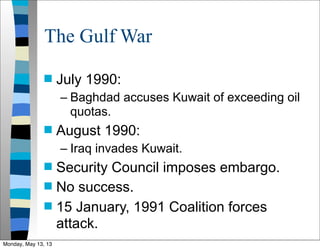 The Gulf War
 July 1990:
– Baghdad accuses Kuwait of exceeding oil
quotas.
 August 1990:
– Iraq invades Kuwait.
 Security Council imposes embargo.
 No success.
 15 January, 1991 Coalition forces
attack.
Monday, May 13, 13
 