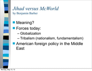 Jihad versus McWorld
by Benjamin Barber
 Meaning?
 Forces today:
– Globalization
– Tribalism (nationalism, fundamentalism)
 American foreign policy in the Middle
East
Monday, May 13, 13
 