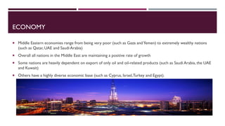 ECONOMY
 Middle Eastern economies range from being very poor (such as Gaza andYemen) to extremely wealthy nations
(such as Qatar, UAE and Saudi Arabia)
 Overall all nations in the Middle East are maintaining a positive rate of growth
 Some nations are heavily dependent on export of only oil and oil-related products (such as Saudi Arabia, the UAE
and Kuwait)
 Others have a highly diverse economic base (such as Cyprus, Israel,Turkey and Egypt).
 