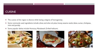 CUISINE
 The cuisine of the region is diverse while having a degree of homogeneity.
 Some commonly used ingredients include olives and olive oil, pitas, honey, sesame seeds, dates, sumac, chickpeas,
mint and parsley.
 Some popular dishes include Hummus, Manakeesh, Grilled halloumi,
 