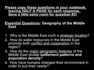 Please copy these questions in your notebook,Please copy these questions in your notebook,
leaving HALF A PAGE for each response.leaving HALF A PAGE for each response.
Save a little extra room for question #3!Save a little extra room for question #3!
Essential QuestionsEssential Questions: Geography of the Middle: Geography of the Middle
EastEast  
  
1.  Why is the Middle East such a 1.  Why is the Middle East such a strategic locationstrategic location??
2.  How do water resources in the Middle East 2.  How do water resources in the Middle East 
promote both promote both conflict and cooperationconflict and cooperation in the  in the 
region? region? 
3.  How do the 3.  How do the major geographic featuresmajor geographic features of the  of the 
Middle East dictate Middle East dictate settlement patterns andsettlement patterns and
population densitypopulation density??
4.  How have humans changed their environment in 4.  How have humans changed their environment in 
order to suit their needs?order to suit their needs?
 