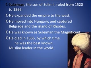 Suleiman , the son of Selim I, ruled from 1520 to 1566. He expanded the empire to the west. He moved into Hungary, and captured Belgrade and the island of Rhodes. He was known as Suleiman the Magnificent. He died in 1566, by which time  he was the best known  Muslim leader in the world. 