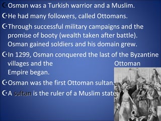 Osman  was a Turkish warrior and a Muslim. He had many followers, called Ottomans. Through successful military campaigns and the promise of booty (wealth taken after battle). Osman gained soldiers and his domain grew.  In 1299, Osman conquered the last of the Byzantine villages and the  Ottoman Empire began. Osman was the first Ottoman sultan. A  sultan  is the ruler of a Muslim state. 