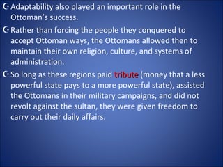 Adaptability also played an important role in the Ottoman’s success.  Rather than forcing the people they conquered to accept Ottoman ways, the Ottomans allowed then to maintain their own religion, culture, and systems of administration.  So long as these regions paid  tribute  (money that a less powerful state pays to a more powerful state), assisted the Ottomans in their military campaigns, and did not revolt against the sultan, they were given freedom to carry out their daily affairs. 