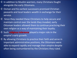 In addition to Muslim warriors, many Christians fought alongside the early Ottomans.  Osman and his earliest successors promised Christian peasants and local leaders wealth in exchange for their service. Since they needed these Christians to help secure and maintain control over the lands they invaded, early Ottoman leaders allowed them to continue practicing their own religion as a way of maintaining their loyalty.  Such  religious tolerance  played a major role in the empire’s early growth.  By allowing Christians to practice their faith and serve in important administrative positions, the Ottomans were able to expand rapidly and manage their empire despite often being outnumbered by the Christians they ruled. 
