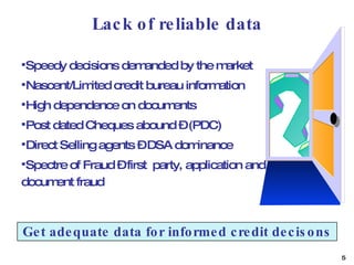 Lack of reliable data Speedy decisions demanded by the market Nascent/Limited credit bureau information  High dependence on documents Post dated Cheques abound – (PDC)  Direct Selling agents – DSA dominance Spectre of Fraud – first  party, application and document fraud Get adequate data for informed credit decisons 
