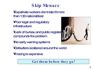 Skip Menace Expatriate workers dominate – more than 130 nationalities! Poor legal and regulatory infrastructure Lack of bureau and public register compounds the problem No early warning systems Defaulters scattered around the world Tracing is expensive Get them before they go! 