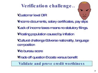 Verification challenge… Customer level DIR  Income documents, salary certificates, pay slips  Lack of income taxes means no statutory filings. Floating population caused by inflation  Cultural challenge –diverse nationality, language composition No bureau score Trade off question – costs versus benefit Validate and prove credit worthiness 