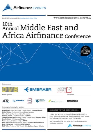 25th & 26th September 2012 • Jumeirah Beach Hotel, Dubai                                 www.airfinancejournal.com/MEA


10th
Annual MiddleEast and
Africa Airfinance Conference
                                                                                                                                 Book
                                                                                                                                before
                                                                                                                             24th August
                                                                                                                             2012  SAVE
                                                                                                                               US$300




Gold sponsors




Bronze sponsors                                                                                            Eco sponsor




Featuring the following key speakers:

Brian Jeffery, Senior Vice President, Corporate Treasury, Emirates Airline            REGISTER TO THE CONFERENCE…
Ricky Thirion, Vice President, Treasury, Etihad Airways
Adel Ali, Group Chief Executive Officer, Air Arabia                                   …and get access to the Airfinance Network –
Mukesh Sodani, Chief Financial Officer, Flydubai
                                                                                      your gateway to fellow delegates and over 2,000
Nirmal Govinda das, Vice President, Financing, Corporate Treasury, Emirates Airline
Don Hubbard, CFO, Jazeera Airways                                                     airfinance contacts all over the world.
Simon Glass, Chief Financial Officer, AWAS                                            See the delegate list, discuss the latest news
Jonty Nel, Senior Vice President and Region Manager, GE Capital Aviation Services
Polis Polycarpou, Vice President, DVB Bank SE
                                                                                      and much more
Rich Wiley, President and Chief Executive Officer, Jackson Square Aviation
 