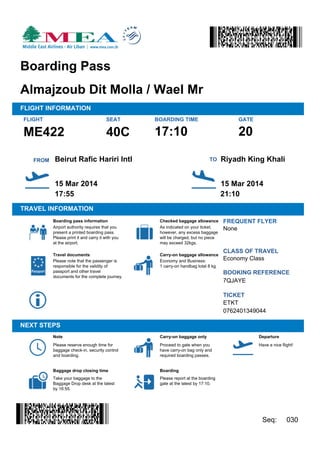 20
FLIGHT SEAT BOARDING TIME
TRAVEL INFORMATION
FREQUENT FLYER
CLASS OF TRAVEL
BOOKING REFERENCE
Almajzoub Dit Molla / Wael Mr
15 Mar 2014
17:55 21:10
17:10
Boarding Pass
40C
None
Economy Class
7QJAYE
ETKT
Please note that the passenger is
responsible for the validity of
passport and other travel
documents for the complete journey.
15 Mar 2014
Carry-on baggage allowance
NEXT STEPS
Please reserve enough time for
baggage check-in, security control
and boarding.
Carry-on baggage only
Boarding
.
Departure
Boarding pass information
Baggage drop closing time
Checked baggage allowance
Airport authority requires that you
present a printed boarding pass.
Please print it and carry it with you
at the airport.
Take your baggage to the
Baggage Drop desk at the latest
by 16:55.
Seq: 030
Economy and Business:
1 carry-on handbag total 8 kg
TICKET
0762401349044
Travel documents
Note
.
Proceed to gate when you
have carry-on bag only and
required boarding passes.
Have a nice flight!
Please report at the boarding
gate at the latest by 17:10.
ME422
GATE
FROM Riyadh King KhaliTOBeirut Rafic Hariri Intl
FLIGHT INFORMATION
As indicated on your ticket;
however, any excess baggage
will be charged, but no piece
may exceed 32kgs.
 