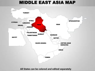 MIDDLE EAST ASIA MAP

              TURKEY




                    SYRIA                                             AFGHANISTAN
CYPRUS
              LEBANON
                                IRAQ                   IRAN
         ISRAEL
                  JORDAN



                  PALESTINIAN
                                KUWAIT
                  TERRITORIES                    BAHRAIN
EGYPT
                                                    QATAR


                            SAUDI ARABIA                      UNITED ARAB
                                                              EMIRATES


                                                           OMAN




                                         YEMEN




           All States can be colored and edited separately
 