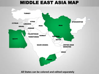 MIDDLE EAST ASIA MAP

              TURKEY




                    SYRIA                                             AFGHANISTAN
CYPRUS
              LEBANON
                                IRAQ                   IRAN
         ISRAEL
                  JORDAN



                  PALESTINIAN
                                KUWAIT
                  TERRITORIES                    BAHRAIN
EGYPT
                                                    QATAR


                            SAUDI ARABIA                      UNITED ARAB
                                                              EMIRATES


                                                           OMAN




                                         YEMEN




           All States can be colored and edited separately
 