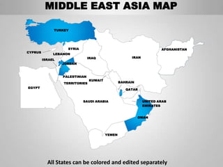 MIDDLE EAST ASIA MAP

              TURKEY




                    SYRIA                                             AFGHANISTAN
CYPRUS
              LEBANON
                                IRAQ                   IRAN
         ISRAEL
                  JORDAN



                  PALESTINIAN
                                KUWAIT
                  TERRITORIES                    BAHRAIN
EGYPT
                                                    QATAR


                            SAUDI ARABIA                      UNITED ARAB
                                                              EMIRATES


                                                           OMAN




                                         YEMEN




           All States can be colored and edited separately
 