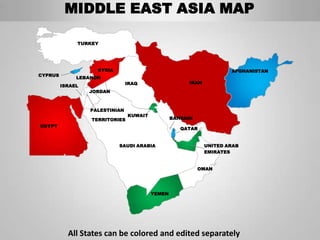 MIDDLE EAST ASIA MAP

              TURKEY




                    SYRIA                                             AFGHANISTAN
CYPRUS
              LEBANON
                                IRAQ                   IRAN
         ISRAEL
                  JORDAN



                  PALESTINIAN
                                KUWAIT
                  TERRITORIES                    BAHRAIN
EGYPT
                                                    QATAR


                            SAUDI ARABIA                      UNITED ARAB
                                                              EMIRATES


                                                           OMAN




                                         YEMEN




           All States can be colored and edited separately
 