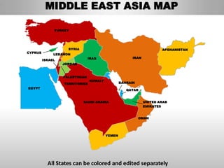 MIDDLE EAST ASIA MAP

              TURKEY




                    SYRIA                                             AFGHANISTAN
CYPRUS
              LEBANON
                                IRAQ                   IRAN
         ISRAEL
                  JORDAN



                  PALESTINIAN
                                KUWAIT
                  TERRITORIES                    BAHRAIN
EGYPT
                                                    QATAR


                            SAUDI ARABIA                      UNITED ARAB
                                                              EMIRATES


                                                           OMAN




                                         YEMEN




           All States can be colored and edited separately
 