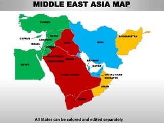 MIDDLE EAST ASIA MAP

              TURKEY




                    SYRIA                                             AFGHANISTAN
CYPRUS
              LEBANON
                                IRAQ                   IRAN
         ISRAEL
                  JORDAN



                  PALESTINIAN
                                KUWAIT
                  TERRITORIES                    BAHRAIN
EGYPT
                                                    QATAR


                            SAUDI ARABIA                      UNITED ARAB
                                                              EMIRATES


                                                           OMAN




                                         YEMEN




           All States can be colored and edited separately
 