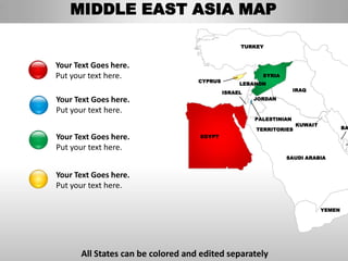 MIDDLE EAST ASIA MAP

                                                 TURKEY



Your Text Goes here.
Put your text here.                                    SYRIA
                                   CYPRUS
                                                 LEBANON
                                                                   IRAQ
                                            ISRAEL
Your Text Goes here.                                 JORDAN

Put your text here.
                                                     PALESTINIAN
                                                                   KUWAIT
                                                     TERRITORIES                    BA

Your Text Goes here.               EGYPT

Put your text here.
                                                               SAUDI ARABIA


Your Text Goes here.
Put your text here.

                                                                            YEMEN




      All States can be colored and edited separately
 