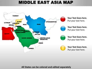 MIDDLE EAST ASIA MAP


         TURKEY
                                                                  Your Text Goes here.
             SYRIA                                  AFGHANISTAN
                                                                  Put your text here.
CYPRUS  LEBANON
                      IRAQ              IRAN
    ISRAEL
           JORDAN
                                                                  Your Text Goes here.
           PALESTINIAN                                            Put your text here.
                    KUWAIT          BAHRAIN
           TERRITORIES
EGYPT                                 QATAR

                     SAUDI ARABIA             UNITED ARAB
                                                                  Your Text Goes here.
                                              EMIRATES            Put your text here.
                                          OMAN


                                                                  Your Text Goes here.
                             YEMEN
                                                                  Put your text here.




                     All States can be colored and edited separately
 
