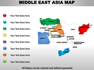MIDDLE EAST ASIA MAP


Your Text Goes here.

                                    TURKEY
Your Text Goes here.
                                         SYRIA                           AFGHANISTAN
                           CYPRUS   LEBANON
Your Text Goes here.            ISRAEL         IRAQ            IRAN
                                       JORDAN

                                      PALESTINIAN
Your Text Goes here.                           KUWAIT
                                      TERRITORIES        BAHRAIN
                            EGYPT                             QATAR

Your Text Goes here.                         SAUDI ARABIA          UNITED ARAB
                                                                   EMIRATES

                                                                 OMAN
Your Text Goes here.
                                                      YEMEN

Your Text Goes here.

Your Text Goes here.

           All States can be colored and edited separately
 