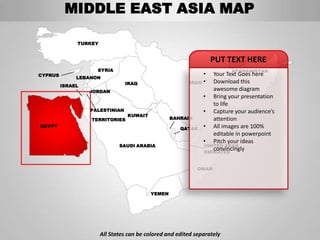 MIDDLE EAST ASIA MAP

              TURKEY


                                                                  PUT TEXT HERE
                    SYRIA                                                AFGHANISTAN
CYPRUS                                                        •   Your Text Goes here
              LEBANON
                                IRAQ                     IRAN •   Download this
         ISRAEL
                  JORDAN
                                                                  awesome diagram
                                                               • Bring your presentation
                                                                  to life
                  PALESTINIAN                                  • Capture your audience’s
                                 KUWAIT
                  TERRITORIES                     BAHRAIN         attention
EGYPT
                                                      QATAR    • All images are 100%
                                                                  editable in powerpoint
                                                               • Pitch your ideas
                              SAUDI ARABIA                     UNITED ARAB
                                                                  convincingly
                                                               EMIRATES


                                                             OMAN




                                          YEMEN




                       All States can be colored and edited separately
 