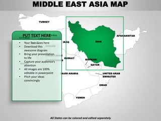 MIDDLE EAST ASIA MAP

             TURKEY




    PUT TEXT HERE
CYPRUS
                SYRIA                                                   AFGHANISTAN
             LEBANON
                               IRAQ                     IRAN
•  Your ISRAEL here
         Text Goes
•  Download this JORDAN
   awesome diagram
• Bring your presentation
                   PALESTINIAN
   to life                      KUWAIT
                                                 BAHRAIN
                    TERRITORIES
• Capture your audience’s
 EGYPT
   attention                                         QATAR

• All images are 100%
   editable in powerpoint    SAUDI ARABIA                      UNITED ARAB
• Pitch your ideas                                             EMIRATES
   convincingly
                                                            OMAN




                                         YEMEN




                      All States can be colored and edited separately
 