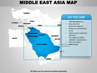 MIDDLE EAST ASIA MAP

              TURKEY


                                                                         PUT TEXT HERE
                    SYRIA                                           •     AFGHANISTAN
                                                                        Your Text Goes here
CYPRUS
              LEBANON                                               •   Download this
                                IRAQ                     IRAN
         ISRAEL                                                         awesome diagram
                  JORDAN
                                                                    • Bring your presentation
                                                                        to life
                  PALESTINIAN                                       • Capture your audience’s
                                 KUWAIT                                 attention
                  TERRITORIES                     BAHRAIN
EGYPT
                                                                    • All images are 100%
                                                      QATAR
                                                                        editable in powerpoint
                                                                    • Pitch your ideas
                              SAUDI ARABIA                      UNITED ARAB
                                                                        convincingly
                                                                EMIRATES


                                                             OMAN




                                          YEMEN




                       All States can be colored and edited separately
 