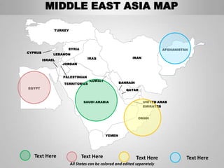 MIDDLE EAST ASIA MAP

              TURKEY




                    SYRIA                                                AFGHANISTAN
CYPRUS
              LEBANON
                                IRAQ                     IRAN
         ISRAEL
                  JORDAN



                  PALESTINIAN
                                 KUWAIT
                  TERRITORIES                     BAHRAIN
EGYPT
                                                      QATAR


                              SAUDI ARABIA                      UNITED ARAB
                                                                EMIRATES


                                                             OMAN




                                          YEMEN




   Text Here                 Text Here                      Text Here              Text Here
                       All States can be colored and edited separately
 