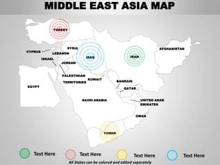 MIDDLE EAST ASIA MAP

              TURKEY




                    SYRIA                                                AFGHANISTAN
CYPRUS
              LEBANON
                                IRAQ                     IRAN
         ISRAEL
                  JORDAN



                  PALESTINIAN
                                 KUWAIT
                  TERRITORIES                     BAHRAIN
EGYPT
                                                      QATAR


                              SAUDI ARABIA                      UNITED ARAB
                                                                EMIRATES


                                                             OMAN




                                          YEMEN




   Text Here                 Text Here                      Text Here              Text Here
                       All States can be colored and edited separately
 