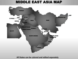 MIDDLE EAST ASIA MAP

              TURKEY




                    SYRIA                                             AFGHANISTAN
CYPRUS
              LEBANON
                                IRAQ                   IRAN
         ISRAEL
                  JORDAN



                  PALESTINIAN
                                KUWAIT
                  TERRITORIES                    BAHRAIN
EGYPT
                                                    QATAR


                            SAUDI ARABIA                      UNITED ARAB
                                                              EMIRATES


                                                           OMAN




                                         YEMEN




           All States can be colored and edited separately
 