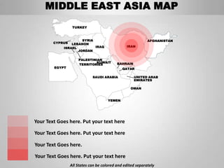 MIDDLE EAST ASIA MAP
                  TURKEY



                     SYRIA                                  AFGHANISTAN
        CYPRUS  LEBANON
            ISRAEL         IRAQ                 IRAN
                   JORDAN

                     PALESTINIAN
                              KUWAIT       BAHRAIN
                     TERRITORIES
        EGYPT                                 QATAR

                             SAUDI ARABIA            UNITED ARAB
                                                     EMIRATES

                                                  OMAN


                                      YEMEN




Your Text Goes here. Put your text here

Your Text Goes here. Put your text here

Your Text Goes here.

Your Text Goes here. Put your text here
                 All States can be colored and edited separately
 