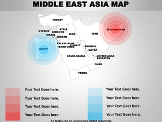 MIDDLE EAST ASIA MAP
                  TURKEY



                     SYRIA                                  AFGHANISTAN
        CYPRUS  LEBANON
            ISRAEL         IRAQ                 IRAN
                   JORDAN

                     PALESTINIAN
                              KUWAIT       BAHRAIN
                     TERRITORIES
        EGYPT                                 QATAR

                             SAUDI ARABIA            UNITED ARAB
                                                     EMIRATES

                                                  OMAN


                                      YEMEN




Your Text Goes here.                                       Your Text Goes here.

Your Text Goes here.                                       Your Text Goes here.

Your Text Goes here.                                        Your Text Goes here.

Your Text Goes here.                                        Your Text Goes here.
                 All States can be colored and edited separately
 